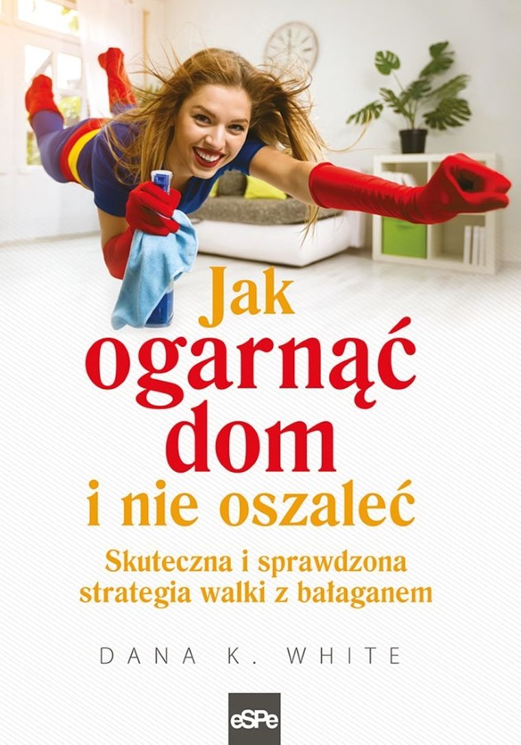 Jak ogarnąć dom i nie oszaleć. Skuteczna i sprawdzona strategia walki z bałaganem