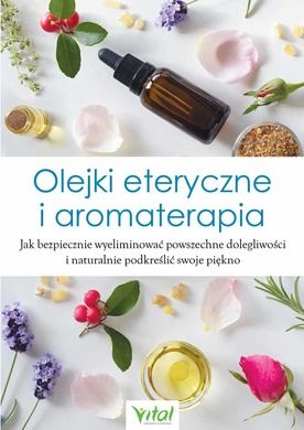 Olejki eteryczne i aromaterapia. Jak bezpiecznie wyeliminować powszechne dolegliwości i naturalnie podkreślić swoje piękno